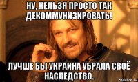 ну, нельзя просто так декоммунизировать! лучше бы украина убрала своё наследство.