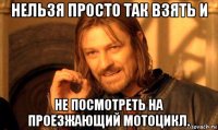 нельзя просто так взять и не посмотреть на проезжающий мотоцикл.