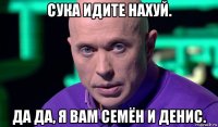 сука идите нахуй. да да, я вам семён и денис.