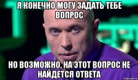 я конечно могу задать тебе вопрос но возможно, на этот вопрос не найдется ответа