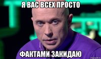 я вас всех просто фактами закидаю