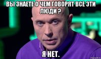 вы знаете о чем говорят все эти люди ? я нет.