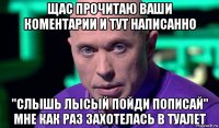 щас прочитаю ваши коментарии и тут написанно "слышь лысый пойди пописай" мне как раз захотелась в туалет