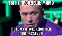 ты не пройдёшь мимо потому что ты должен подписаться