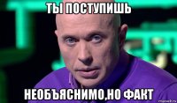 ты поступишь необъяснимо,но факт