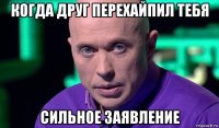 когда друг перехайпил тебя сильное заявление