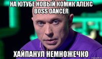 на ютубе новый комик алекс boss dancer хайпанул немножечко