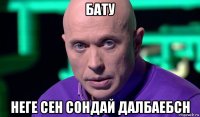 бату неге сен сондай далбаебсн