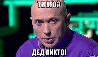 ти хто? дед пихто!