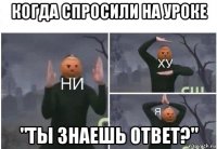 когда спросили на уроке "ты знаешь ответ?"