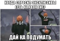 когда спросил эксклюзивы есть на xbox one? дай ка подумать