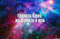 Трахать одну,
но думать о ней