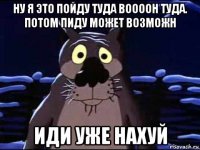 ну я это пойду туда воооон туда. потом пиду может возможн иди уже нахуй