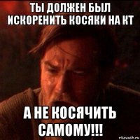 ты должен был искоренить косяки на кт а не косячить самому!!!