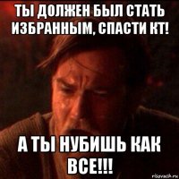 ты должен был стать избранным, спасти кт! а ты нубишь как все!!!