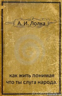 А. И. Лолка как жить понимая что ты слуга народа.