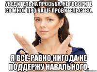 убедительна просьба: не говорите со мной про наше провительство. я всё-равно нигода не поддержу навального.