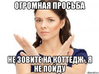 огромная просьба не зовите на коттедж , я не пойду