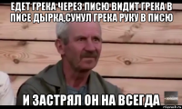 едет грека через писю видит грека в писе дырка,сунул грека руку в писю и застрял он на всегда