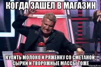 когда зашел в магазин купить молоко и ряженку со сметаной, сырки и творожные массы тоже