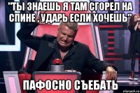 "ты знаешь я там сгорел на спине , ударь если хочешь" пафосно съебать