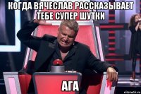 когда вячеслав рассказывает тебе супер шутки ага