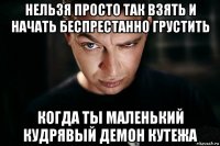 нельзя просто так взять и начать беспрестанно грустить когда ты маленький кудрявый демон кутежа