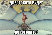 дороговато будет дороговато!