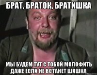 брат, браток, братишка мы будем тут с тобой молофить даже если не встанет шишка