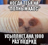 когда тебя на "полный хаос" усыпляет ана 1000 раз подряд