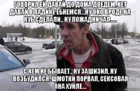 говорил ей давай до дома доедем, нет давай в падике ебнемся...ну оно вроде на куб сделали.. ну пожадничал..... с кем не бывает.. ну зашизил, ну возбудился, шмотки порвал, сексовая она хуйле...