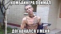 комбайнера поймал догавкался у меня
