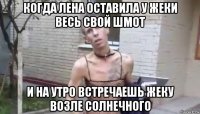 когда лена оставила у жеки весь свой шмот и на утро встречаешь жеку возле солнечного