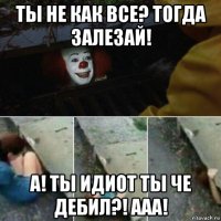 ты не как все? тогда залезай! а! ты идиот ты че дебил?! ааа!