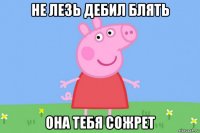 не лезь дебил блять она тебя сожрет