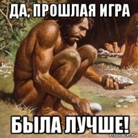 да, прошлая игра была лучше!