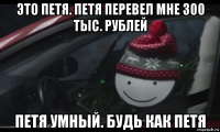 это петя. петя перевел мне 300 тыс. рублей петя умный. будь как петя