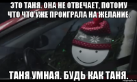 это таня. она не отвечает, потому что что уже проиграла на желание. таня умная. будь как таня.