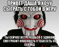 привет даша я хочу сыграть с тобой в игру ты сейчас встречешься с эдиком ему гразит опасность у тебя есть 30 секунд