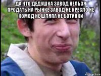 да что дедушка завод нельзя продать на рынке завод не кресло не комод не шляпа не ботинки 