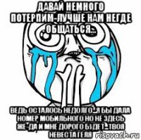 давай немного потерпим-лучше нам негде общаться... ведь осталось недолго...я бы дала номер мобильного но не здесь же-да и мне дорого будет...твоя невеста геля