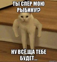 ты спёр мою рыбину!? ну всё,ща тебе будет...