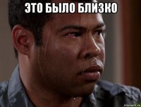 это было близко 