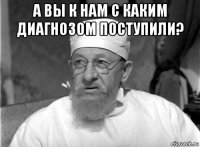 а вы к нам с каким диагнозом поступили? 