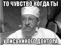 то чувство когда ты у писькиного доктора