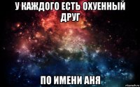 у каждого есть охуенный друг по имени аня