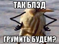 так блэд грумить будем?