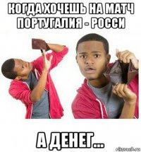 когда хочешь на матч португалия - росси а денег...