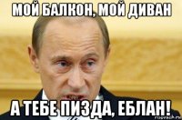 мой балкон, мой диван а тебе пизда, еблан!