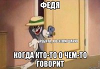 федя когда кто-то о чем-то говорит